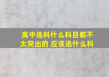 高中选科什么科目都不太突出的 应该选什么科